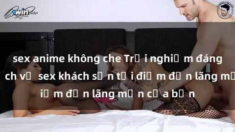 sex anime không che Trải nghiệm đáng nhớ với dịch vụ sex khách sạn tại điểm đến lãng mạn của bạn
