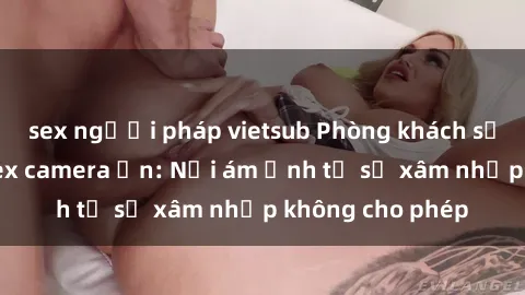 sex người pháp vietsub Phòng khách sạn bị lắp đặt sex camera ẩn: Nỗi ám ảnh từ sự xâm nhập không cho phép