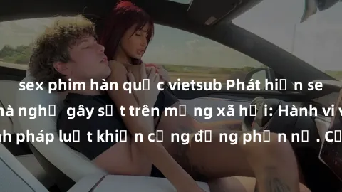 sex phim hàn quốc vietsub Phát hiện sex quay lén trong nhà nghỉ gây sốt trên mạng xã hội: Hành vi vi phạm quy định pháp luật khiến cộng đồng phẫn nộ. Cần nâng cao ý thức và chấm dứt hành vi xâm phạm q