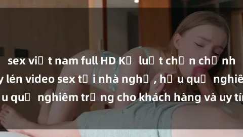 sex việt nam full HD Kỷ luật chấn chỉnh cho nhân viên quay lén video sex tại nhà nghỉ, hậu quả nghiêm trọng cho khách hàng và uy tín của cơ sở.