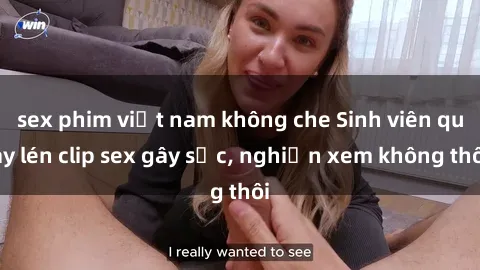 sex phim việt nam không che Sinh viên quay lén clip sex gây sốc, nghiện xem không thôi