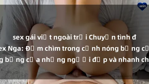 sex gái việt ngoài trời Chuyện tình đam mê trong phim sex Nga: Đắm chìm trong cảnh nóng bỏng của những người đẹp và nhanh chóng đạt đỉnh