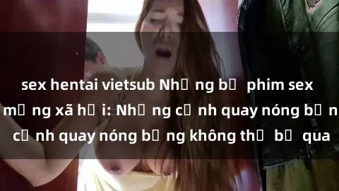 sex hentai vietsub Những bộ phim sex Trung Quốc gây sốt mạng xã hội: Những cảnh quay nóng bỏng không thể bỏ qua