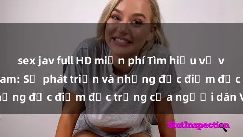 sex jav full HD miễn phí Tìm hiểu về văn hóa sex ở Việt Nam: Sự phát triển và những đặc điểm đặc trưng của người dân Việt
