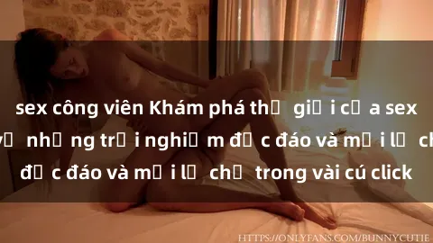 sex công viên Khám phá thế giới của sex online: Tìm hiểu về những trải nghiệm độc đáo và mới lạ chỉ trong vài cú click