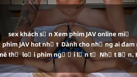 sex khách sạn Xem phim JAV online miễn phí - những bộ phim JAV hot nhất  Dành cho những ai đam mê thể loại phim người lớn từ Nhật Bản. Hãy thưởng thức ngay!
