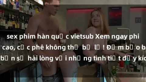 sex phim hàn quốc vietsub Xem ngay phim jav vietsub đỉnh cao, cực phê không thể bỏ lỡ! Đảm bảo bạn sẽ hài lòng với những tình tiết đầy kích thích và sống động.