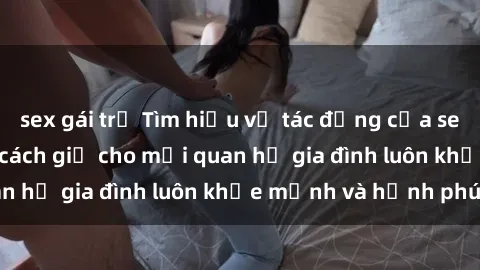 sex gái trẻ Tìm hiểu về tác động của sex trong gia đình và cách giữ cho mối quan hệ gia đình luôn khỏe mạnh và hạnh phúc
