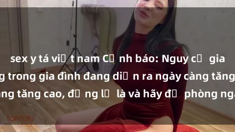 sex y tá việt nam Cảnh báo: Nguy cơ giao đột sex họ hàng trong gia đình đang diễn ra ngày càng tăng cao, đừng lơ là và hãy đề phòng ngay từ bây giờ!