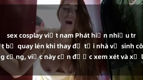 sex cosplay việt nam Phát hiện nhiều trường hợp gái Việt bị quay lén khi thay đồ tại nhà vệ sinh công cộng, việc này cần được xem xét và xử lý một cách nghiêm túc.