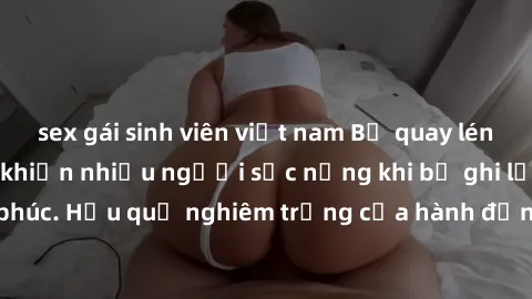 sex gái sinh viên việt nam Bị quay lén làm tình: Sự việc khiến nhiều người sốc nặng khi bị ghi lại trong đêm hạnh phúc. Hậu quả nghiêm trọng của hành động không tôn trọng và xâm phạm quyền riêng tư củ