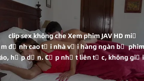 clip sex không che Xem phim JAV HD miễn phí - Trải nghiệm đỉnh cao tại nhà với hàng ngàn bộ phim siêu nét, độc đáo, hấp dẫn. Cập nhật liên tục, không giới hạn, chỉ có tại website chất lượng hàng đầu.