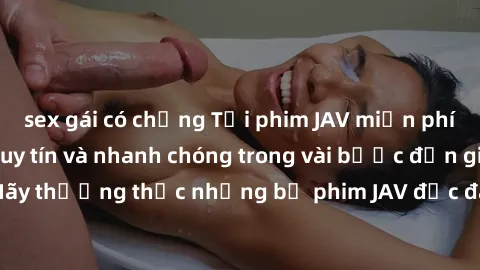 sex gái có chồng Tải phim JAV miễn phí từ các trang web uy tín và nhanh chóng trong vài bước đơn giản. Hãy thưởng thức những bộ phim JAV độc đáo và hấp dẫn ngay hôm nay!