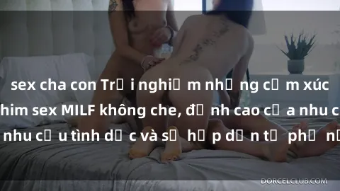 sex cha con Trải nghiệm những cảm xúc mãnh liệt với phim sex MILF không che, đỉnh cao của nhu cầu tình dục và sự hấp dẫn từ phụ nữ trưởng thành.
