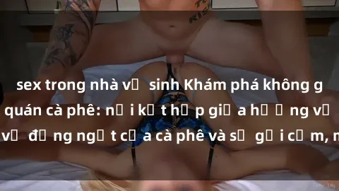 sex trong nhà vệ sinh Khám phá không gian độc đáo tại sex quán cà phê: nơi kết hợp giữa hương vị đắng ngắt của cà phê và sự gợi cảm, mê hoặc của tình yêu.