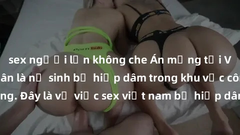 sex người lớn không che Án mạng tại Việt Nam: Nạn nhân là nữ sinh bị hiếp dâm trong khu vực công cộng. Đây là vụ việc sex việt nam bị hiếp dâm gây chấn động dư luận.