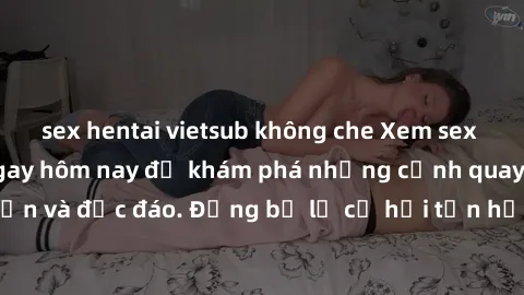 sex hentai vietsub không che Xem sex miễn phí vietsub ngay hôm nay để khám phá những cảnh quay hấp dẫn và độc đáo. Đừng bỏ lỡ cơ hội tận hưởng niềm vui và sự thư giãn!