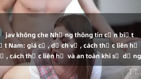 jav không che Những thông tin cần biết về sex gái gọi Việt Nam: giá cả, dịch vụ, cách thức liên hệ và an toàn khi sử dụng