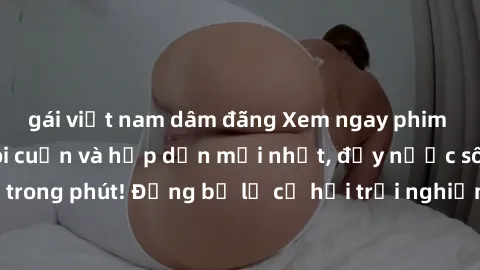 gái việt nam dâm đãng Xem ngay phim sex Mỹ Vietsub lôi cuốn và hấp dẫn mới nhất, đầy nước sôi lửa bỏng chỉ trong phút! Đừng bỏ lỡ cơ hội trải nghiệm những khoảnh khắc đam mê và tưởng tượng độc đáo!