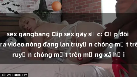 sex gangbang Clip sex gây sốc: Cặp đôi nổi tiếng tung ra video nóng đang lan truyền chóng mặt trên mạng xã hội