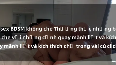 sex BDSM không che Thưởng thức những bộ phim sex không che với những cảnh quay mãnh liệt và kích thích chỉ trong vài cú click!