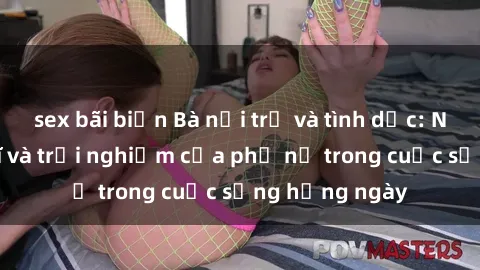 sex bãi biển Bà nội trợ và tình dục: Những suy nghĩ và trải nghiệm của phụ nữ trong cuộc sống hằng ngày