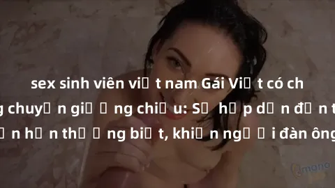 sex sinh viên việt nam Gái Việt có chồng quyến rũ trong chuyện giường chiếu: Sự hấp dẫn đến từ sự lôi cuốn hơn thường biết, khiến người đàn ông phải chao đảo và mãn nguyện.