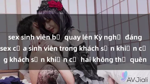 sex sinh viên bị quay lén Kỳ nghỉ đáng nhớ: Hành động sex của sinh viên trong khách sạn khiến cả hai không thể quên