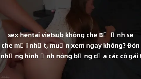 sex hentai vietsub không che Bộ ảnh sex gái trẻ đẹp không che mới nhất, muốn xem ngay không? Đón xem những hình ảnh nóng bỏng của các cô gái trẻ xinh đẹp ngay bây giờ!