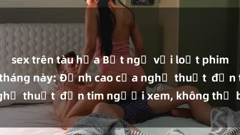 sex trên tàu hỏa Bất ngờ với loạt phim sex gây sốt trong tháng này: Đỉnh cao của nghệ thuật  đốn tim người xem, không thể bỏ qua!