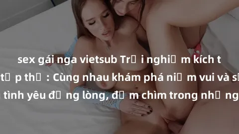 sex gái nga vietsub Trải nghiệm kích thích của làm tình tập thể: Cùng nhau khám phá niềm vui và sự mãnh liệt trong tình yêu đồng lòng, đắm chìm trong những khoảnh khắc đầy phấn khích và hưng phấn.