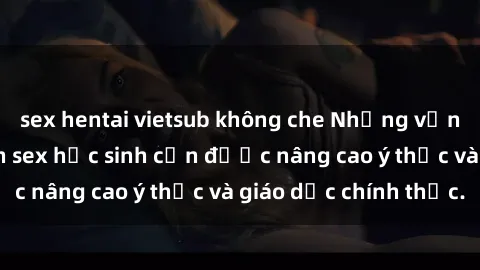sex hentai vietsub không che Những vấn đề liên quan đến sex học sinh cần được nâng cao ý thức và giáo dục chính thức.