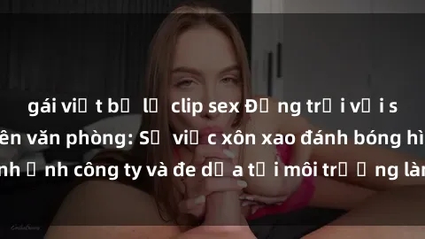 gái việt bị lộ clip sex Động trời với scandal sex nhân viên văn phòng: Sự việc xôn xao đánh bóng hình ảnh công ty và đe dọa tới môi trường làm việc chuyên nghiệp