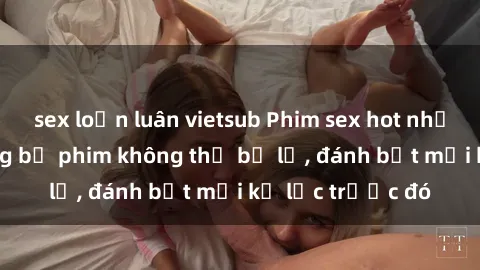 sex loạn luân vietsub Phim sex hot nhất năm  Top những bộ phim không thể bỏ lỡ, đánh bật mọi kỷ lục trước đó
