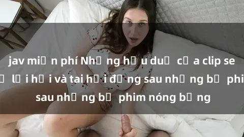 jav miễn phí Những hậu duệ của clip sex đình đám: Sự lợi hại và tai hại đằng sau những bộ phim nóng bỏng