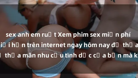 sex anh em ruột Xem phim sex miễn phí hoàn toàn không giới hạn trên internet ngay hôm nay để thỏa mãn nhu cầu tình dục của bạn mà không tốn chi phí.