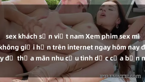 sex khách sạn việt nam Xem phim sex miễn phí hoàn toàn không giới hạn trên internet ngay hôm nay để thỏa mãn nhu cầu tình dục của bạn mà không tốn chi phí.