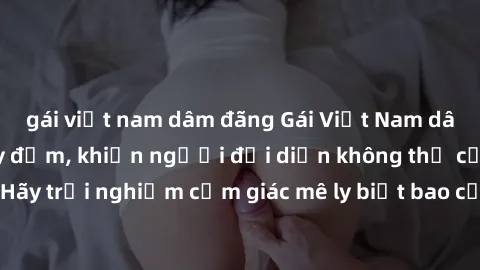 gái việt nam dâm đãng Gái Việt Nam dâm đãng làm tình say đắm, khiến người đối diện không thể cưỡng lại được. Hãy trải nghiệm cảm giác mê ly biết bao của phong cách yêu đương đậm chất dân tộc!