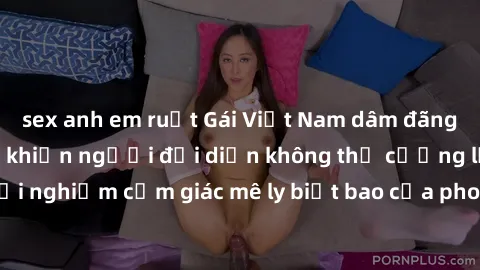 sex anh em ruột Gái Việt Nam dâm đãng làm tình say đắm, khiến người đối diện không thể cưỡng lại được. Hãy trải nghiệm cảm giác mê ly biết bao của phong cách yêu đương đậm chất dân tộc!