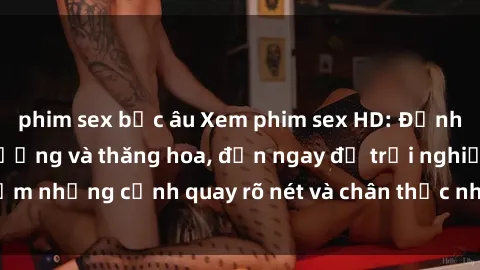 phim sex bắc âu Xem phim sex HD: Đỉnh cao của sự sung sướng và thăng hoa, đến ngay để trải nghiệm những cảnh quay rõ nét và chân thực nhất. Hãy cùng khám phá!