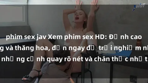 phim sex jav Xem phim sex HD: Đỉnh cao của sự sung sướng và thăng hoa, đến ngay để trải nghiệm những cảnh quay rõ nét và chân thực nhất. Hãy cùng khám phá!