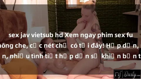 sex jav vietsub hd Xem ngay phim sex full HD đỉnh cao, không che, cực nét chỉ có tại đây! Hấp dẫn, nhiều tình tiết hấp dẫn sẽ khiến bạn thỏa mãn đắm say.