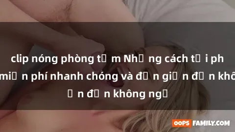 clip nóng phòng tắm Những cách tải phim sex miễn phí nhanh chóng và đơn giản đến không ngờ