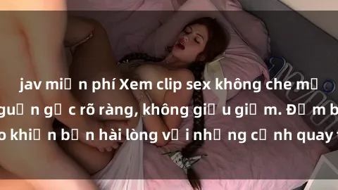 jav miễn phí Xem clip sex không che mới - Nguồn gốc từ nguồn gốc rõ ràng, không giấu giếm. Đảm bảo khiến bạn hài lòng với những cảnh quay táo bạo và đầy kích thích.
