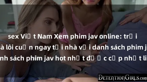 sex Việt Nam Xem phim jav online: trải nghiệm hấp dẫn và lôi cuốn ngay tại nhà với danh sách phim jav hot nhất được cập nhật liên tục.