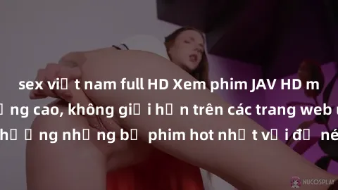 sex việt nam full HD Xem phim JAV HD miễn phí chất lượng cao, không giới hạn trên các trang web uy tín. Yên tâm tận hưởng những bộ phim hot nhất với độ nét sắc sảo, đẹp mắt ngay tại nhà. Hãy trải nghi