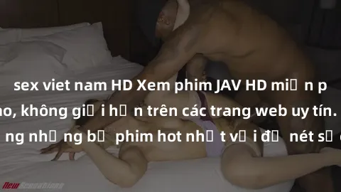sex viet nam HD Xem phim JAV HD miễn phí chất lượng cao, không giới hạn trên các trang web uy tín. Yên tâm tận hưởng những bộ phim hot nhất với độ nét sắc sảo, đẹp mắt ngay tại nhà. Hãy trải nghiệm ng