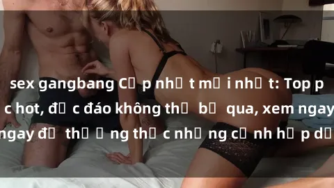 sex gangbang Cập nhật mới nhất: Top phim JAV Vietsub cực hot, độc đáo không thể bỏ qua, xem ngay để thưởng thức những cảnh hấp dẫn và đầy kích thích!