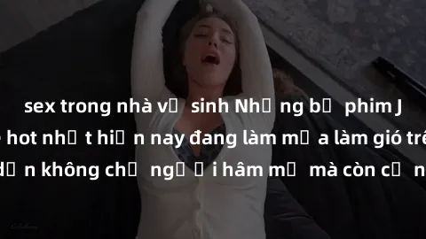 sex trong nhà vệ sinh Những bộ phim JAV idol không che hot nhất hiện nay đang làm mưa làm gió trên mạng, hấp dẫn không chỉ người hâm mộ mà còn cả những ai mới tìm hiểu về thể loại này!