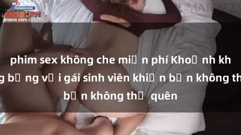 phim sex không che miễn phí Khoảnh khắc nóng bỏng với gái sinh viên khiến bạn không thể quên